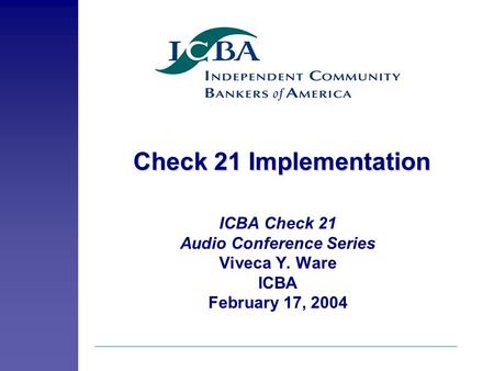 Check 21 Implementation ICBA Check 21 Audio Conference Series Viveca Y. Ware ICBA February 17, 2004.
