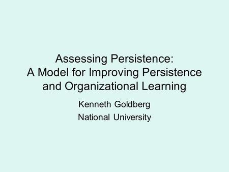 Assessing Persistence: A Model for Improving Persistence and Organizational Learning Kenneth Goldberg National University.