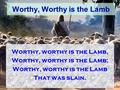 Worthy, Worthy is the Lamb Worthy, worthy is the Lamb, Worthy, worthy is the Lamb; Worthy, worthy is the Lamb That was slain.