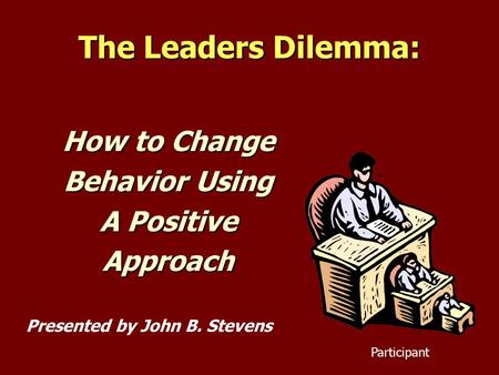 The Leaders Dilemma: How to Change Behavior Using A Positive Approach Presented by John B. Stevens Participant.