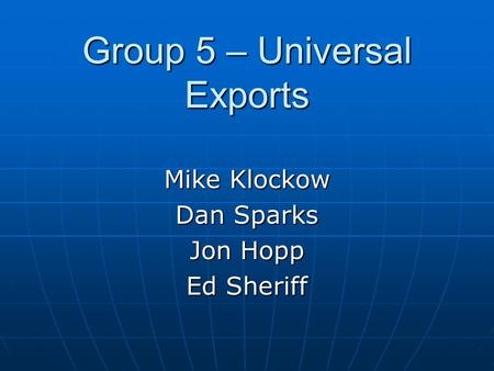 Group 5 – Universal Exports Mike Klockow Dan Sparks Jon Hopp Ed Sheriff.
