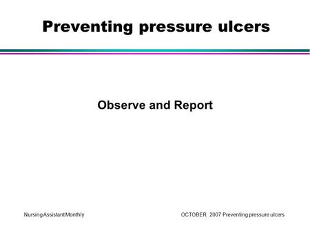 Nursing Assistant Monthly OCTOBER 2007 Preventing pressure ulcers Observe and Report Preventing pressure ulcers.