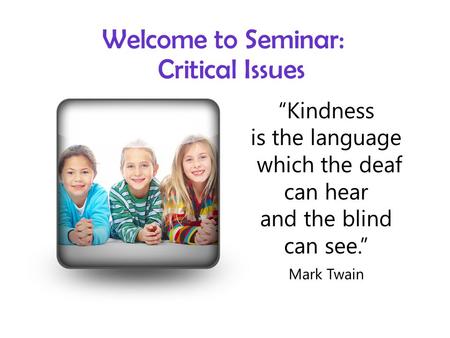 Welcome to Seminar: Critical Issues “Kindness is the language which the deaf can hear and the blind can see.” Mark Twain.