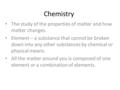 Chemistry The study of the properties of matter and how matter changes. Element – a substance that cannot be broken down into any other substances by.