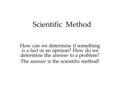 Scientific Method How can we determine if something is a fact or an opinion? How do we determine the answer to a problem? The answer is the scientific.