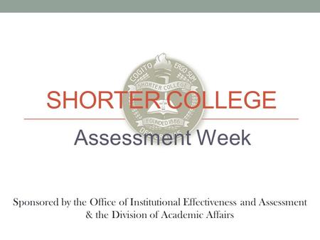 SHORTER COLLEGE Assessment Week Sponsored by the Office of Institutional Effectiveness and Assessment & the Division of Academic Affairs.
