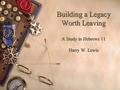 Building a Legacy Worth Leaving A Study in Hebrews 11 Harry W. Lewis.