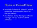 Physical vs. Chemical Change In a physical change the substance involved remains the same substance, even if the state has changed. In a chemical change.