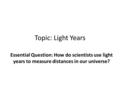 Topic: Light Years Essential Question: How do scientists use light years to measure distances in our universe?