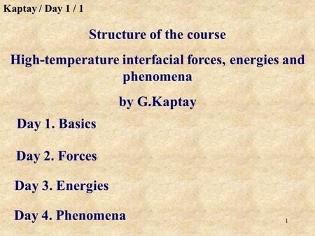 1 Day 1. Basics Structure of the course High-temperature interfacial forces, energies and phenomena by G.Kaptay Day 2. Forces Day 3. Energies Day 4. Phenomena.