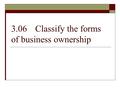 3.06Classify the forms of business ownership. A sole proprietorship is…  One owner  70% of all U.S. businesses  Unlimited liability. The business owner.