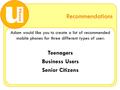Recommendations Adam would like you to create a list of recommended mobile phones for three different types of user: Teenagers Business Users Senior Citizens.