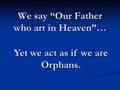 We say “Our Father who art in Heaven”… Yet we act as if we are Orphans.