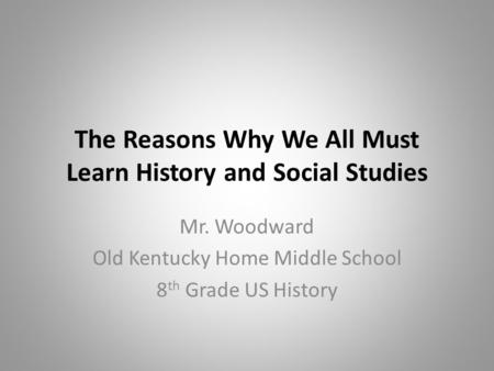 The Reasons Why We All Must Learn History and Social Studies Mr. Woodward Old Kentucky Home Middle School 8 th Grade US History.