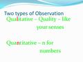 Two types of Observation Qualitative – Quality – like your senses Quantitative – n for numbers.
