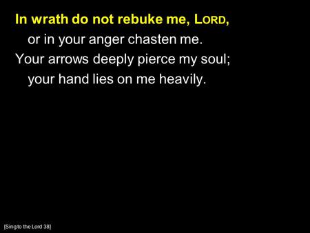 In wrath do not rebuke me, L ORD, or in your anger chasten me. Your arrows deeply pierce my soul; your hand lies on me heavily. [Sing to the Lord 38]
