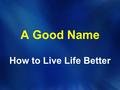 A Good Name How to Live Life Better. Proverbs 22:1 (NIV) A good name is more desirable than great riches; to be esteemed is better than silver or gold.