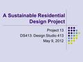 A Sustainable Residential Design Project Project 13 DS413: Design Studio 413 May 9, 2012.