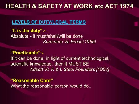 HEALTH & SAFETY AT WORK etc ACT 1974 LEVELS OF DUTY/LEGAL TERMS “It is the duty”:- Absolute - it must/shall/will be done Summers Vs Frost (1955) “Practicable”:-