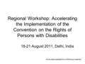 Regional Workshop: Accelerating the Implementation of the Convention on the Rights of Persons with Disabilities 18-21 August 2011, Delhi, India Some slides.