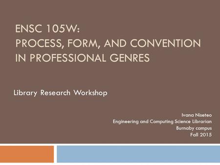 ENSC 105W: PROCESS, FORM, AND CONVENTION IN PROFESSIONAL GENRES Ivana Niseteo Engineering and Computing Science Librarian Burnaby campus Fall 2015 Library.