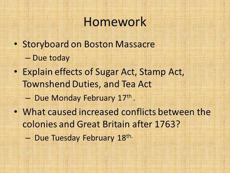Homework Storyboard on Boston Massacre – Due today Explain effects of Sugar Act, Stamp Act, Townshend Duties, and Tea Act – Due Monday February 17 th.