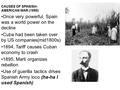 CAUSES OF SPANISH- AMERICAN WAR (1898) Once very powerful, Spain was a world power on the decline Cuba had been taken over by US companies(mid1800s) 1894,