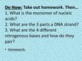 Do Now: Do Now: Take out homework. Then… 1. What is the monomer of nucleic acids? 2. What are the 3 parts a DNA strand? 3. What are the 4 different nitrogenous.
