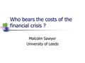 Who bears the costs of the financial crisis ? Malcolm Sawyer University of Leeds.