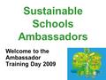 Sustainable Schools Ambassadors Welcome to the Ambassador Training Day 2009.