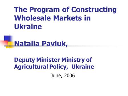 The Program of Constructing Wholesale Markets in Ukraine Natalia Pavluk, Deputy Minister Ministry of Agricultural Policy, Ukraine June, 2006.