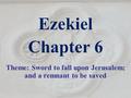 Ezekiel Chapter 6 Theme: Sword to fall upon Jerusalem; and a remnant to be saved.