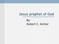Jesus prophet of God By Robert C. Archer. What Is a Prophet? “One who speaks forth or openly, a proclaimer of a divine message. “…one to whom and through.