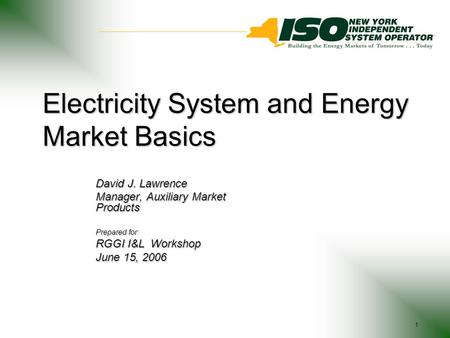 1 Electricity System and Energy Market Basics David J. Lawrence Manager, Auxiliary Market Products Prepared for: RGGI I&L Workshop June 15, 2006.