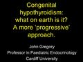 Congenital hypothyroidism: what on earth is it? A more ‘progressive’ approach. John Gregory Professor in Paediatric Endocrinology Cardiff University.