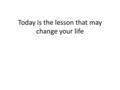 Today is the lesson that may change your life. What’s going on??