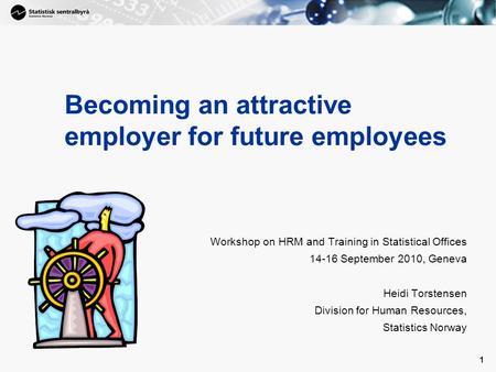 1 1 Becoming an attractive employer for future employees Workshop on HRM and Training in Statistical Offices 14-16 September 2010, Geneva Heidi Torstensen.