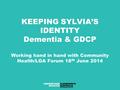 KEEPING SYLVIA’S IDENTITY Dementia & GDCP Working hand in hand with Community Health/LGA Forum 18 th June 2014.