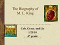 1 The Biography of M. L. King Cale, Grace, and Liz 1/21/10 4 th grade.