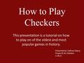 How to Play Checkers This presentation is a tutorial on how to play on of the oldest and most popular games in history. Presented By: Cathryn Depuy Project.