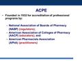 ACPE Founded in 1932 for accreditation of professional programs by: –National Association of Boards of Pharmacy (NABP) (regulators); –American Association.