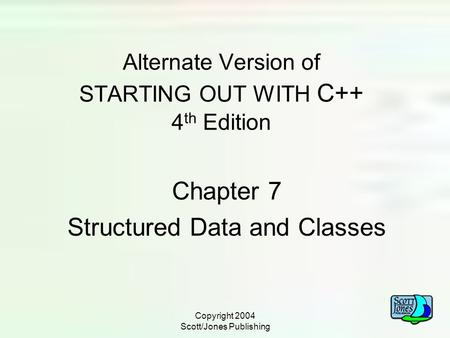 Copyright 2004 Scott/Jones Publishing Alternate Version of STARTING OUT WITH C++ 4 th Edition Chapter 7 Structured Data and Classes.