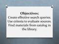 Objectives: Create effective search queries. Use criteria to evaluate sources. Find materials from catalog in the library.
