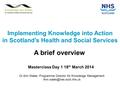 Implementing Knowledge into Action in Scotland’s Health and Social Services A brief overview Masterclass Day 1 18 th March 2014 Dr Ann Wales Programme.