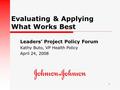 1 Evaluating & Applying What Works Best Leaders’ Project Policy Forum Kathy Buto, VP Health Policy April 24, 2008.