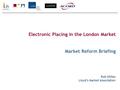 Electronic Placing in the London Market Market Reform Briefing Rob Gillies Lloyd’s Market Association.