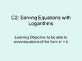 C2: Solving Equations with Logarithms Learning Objective: to be able to solve equations of the form a x = b.