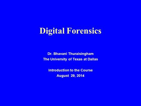 Digital Forensics Dr. Bhavani Thuraisingham The University of Texas at Dallas Introduction to the Course August 29, 2014.