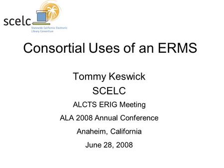 Consortial Uses of an ERMS Tommy Keswick SCELC ALCTS ERIG Meeting ALA 2008 Annual Conference Anaheim, California June 28, 2008.