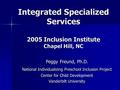 Integrated Specialized Services 2005 Inclusion Institute Chapel Hill, NC Peggy Freund, Ph.D. National Individualizing Preschool Inclusion Project Center.